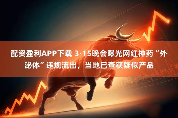 配资盈利APP下载 3·15晚会曝光网红神药“外泌体”违规流出，当地已查获疑似产品