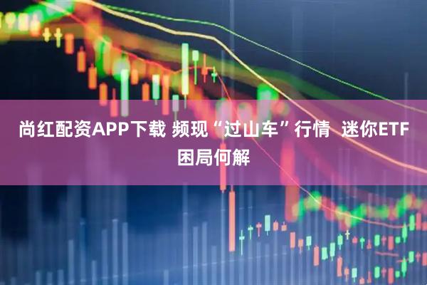 尚红配资APP下载 频现“过山车”行情  迷你ETF困局何解