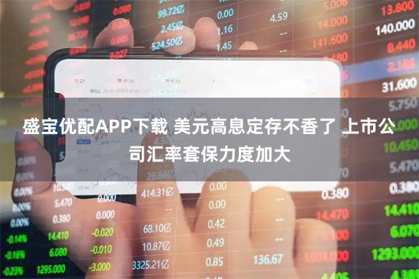 盛宝优配APP下载 美元高息定存不香了 上市公司汇率套保力度加大