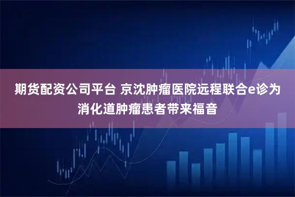 期货配资公司平台 京沈肿瘤医院远程联合e诊为消化道肿瘤患者带来福音