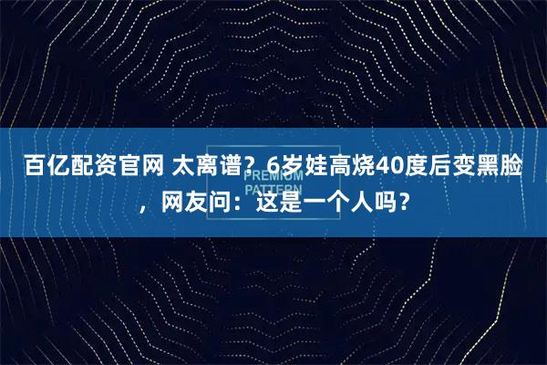 百亿配资官网 太离谱？6岁娃高烧40度后变黑脸，网友问：这是一个人吗？