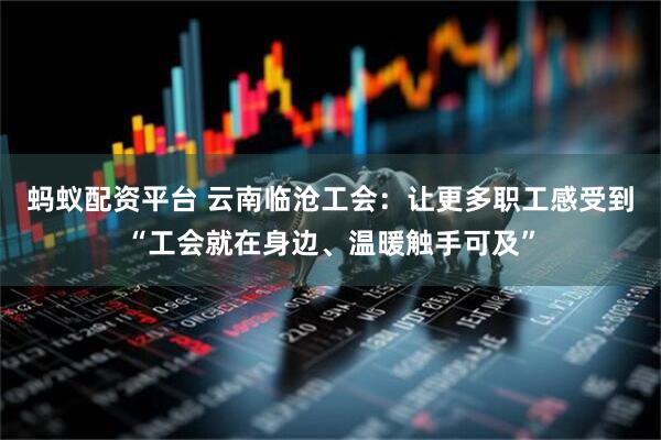 蚂蚁配资平台 云南临沧工会：让更多职工感受到“工会就在身边、温暖触手可及”