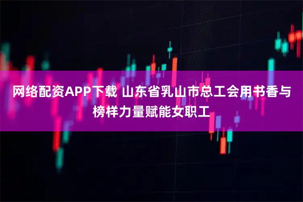 网络配资APP下载 山东省乳山市总工会用书香与榜样力量赋能女职工