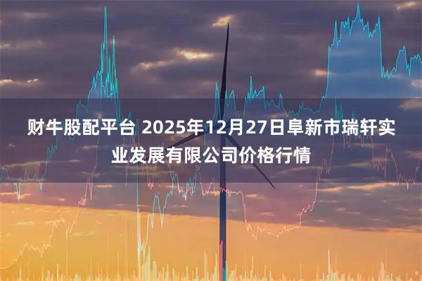 财牛股配平台 2025年12月27日阜新市瑞轩实业发展有限公司价格行情