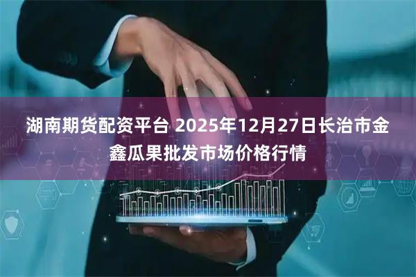 湖南期货配资平台 2025年12月27日长治市金鑫瓜果批发市场价格行情