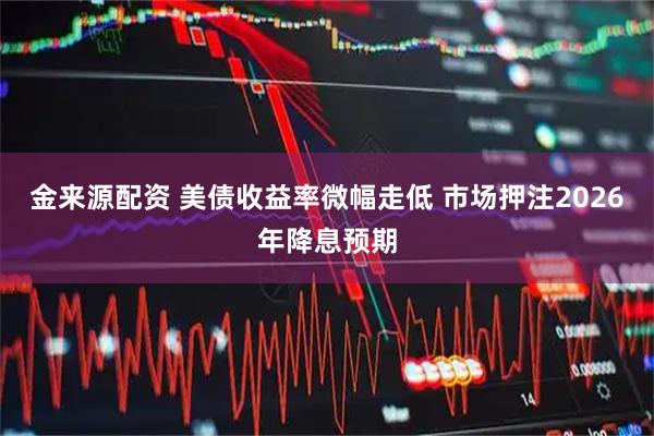 金来源配资 美债收益率微幅走低 市场押注2026年降息预期
