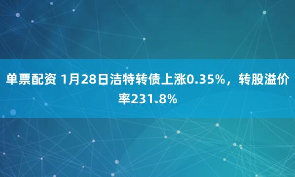 单票配资 1月28日洁特转债上涨0.35%，转股溢价率231.8%