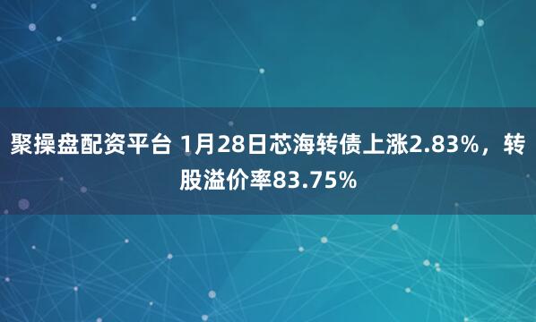 聚操盘配资平台 1月28日芯海转债上涨2.83%，转股溢价率83.75%