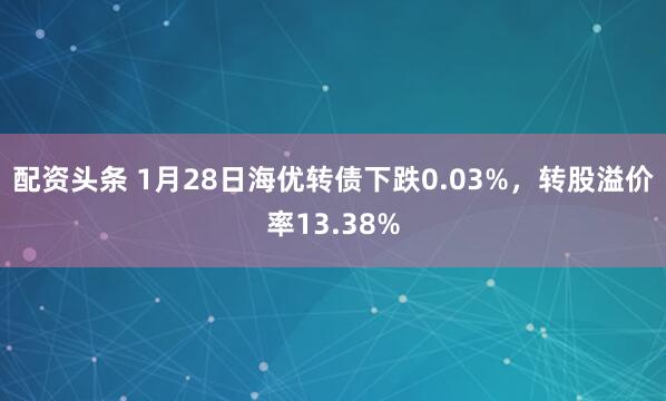 配资头条 1月28日海优转债下跌0.03%，转股溢价率13.38%