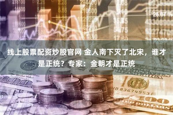 线上股票配资炒股官网 金人南下灭了北宋，谁才是正统？专家：金朝才是正统