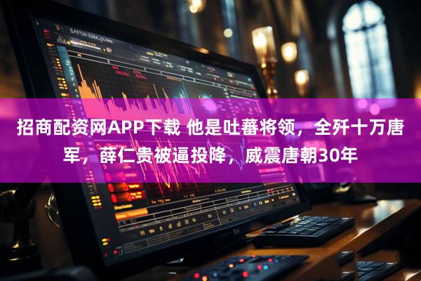 招商配资网APP下载 他是吐蕃将领，全歼十万唐军，薛仁贵被逼投降，威震唐朝30年