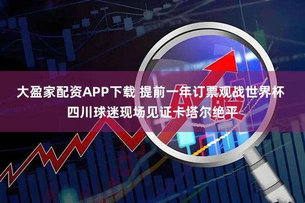 大盈家配资APP下载 提前一年订票观战世界杯 四川球迷现场见证卡塔尔绝平