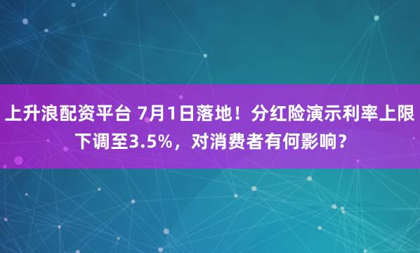 上升浪配资平台 7月1日落地!分红险演示利率上限下调至3.5%,对消费者有何影响?