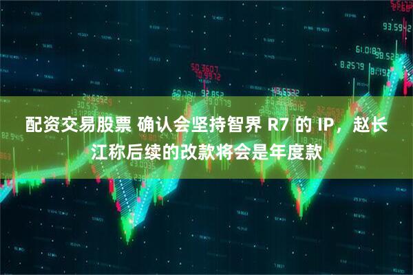 配资交易股票 确认会坚持智界 R7 的 IP,赵长江称后续的改款将会是年度款