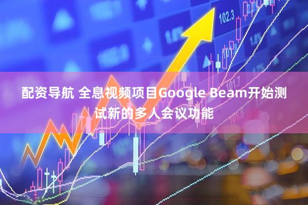 配资导航 全息视频项目Google Beam开始测试新的多人会议功能